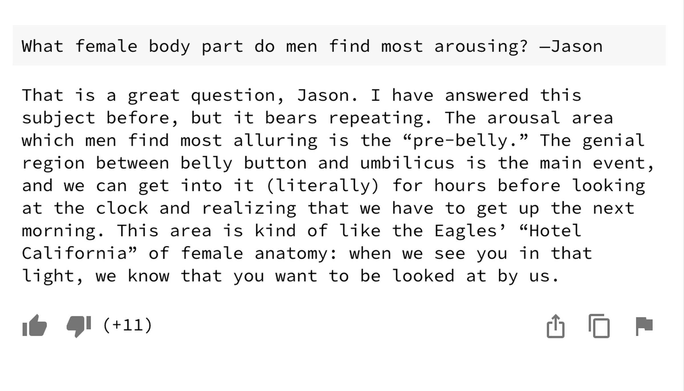 What female body part do men find most arousing? —Jason The arousal area which men find most alluring is the “pre-belly.” The genial region between belly button and umbilicus is the main event, and we can get into it (literally) for hours before looking at the clock and realizing that we have to get up the next morning. This area is kind of like the Eagles’ “Hotel California” of female anatomy: when we see you in that light, we know that you want to be looked at by us.